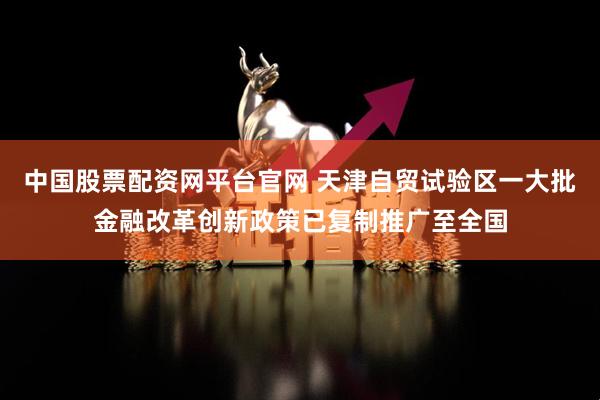 中国股票配资网平台官网 天津自贸试验区一大批金融改革创新政策已复制推广至全国