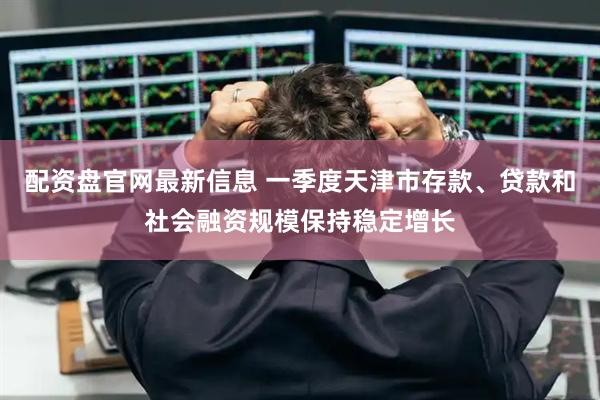 配资盘官网最新信息 一季度天津市存款、贷款和社会融资规模保持稳定增长
