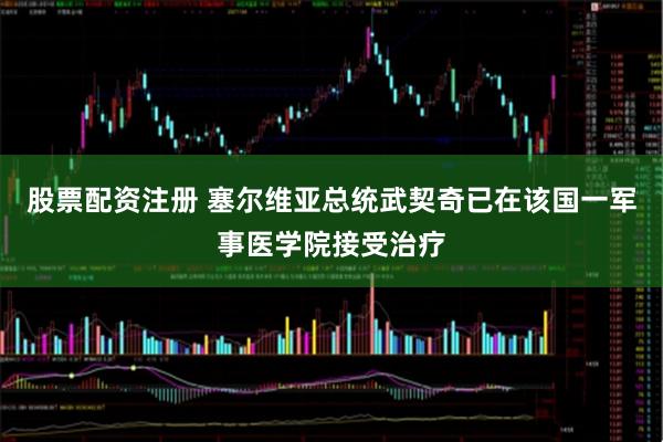 股票配资注册 塞尔维亚总统武契奇已在该国一军事医学院接受治疗