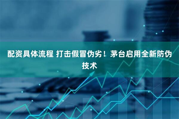 配资具体流程 打击假冒伪劣！茅台启用全新防伪技术