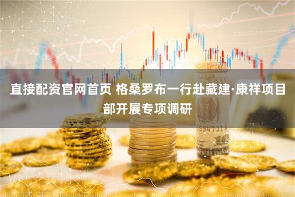 直接配资官网首页 格桑罗布一行赴藏建·康祥项目部开展专项调研