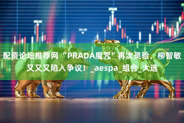 配资论坛推荐网 “PRADA魔咒”再次灵验，柳智敏又又又陷入争议！_aespa_组合_大选