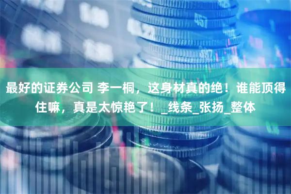 最好的证券公司 李一桐，这身材真的绝！谁能顶得住嘛，真是太惊艳了！_线条_张扬_整体