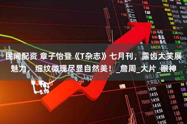 民间配资 章子怡登《T杂志》七月刊，露齿大笑展魅力，细纹微现尽显自然美！_詹周_大片_眼神