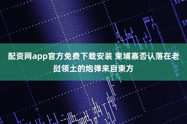 配资网app官方免费下载安装 柬埔寨否认落在老挝领土的炮弹来自柬方