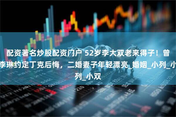 配资著名炒股配资门户 52岁李大双老来得子！曾和李琳约定丁克后悔，二婚妻子年轻漂亮_婚姻_小列_小双