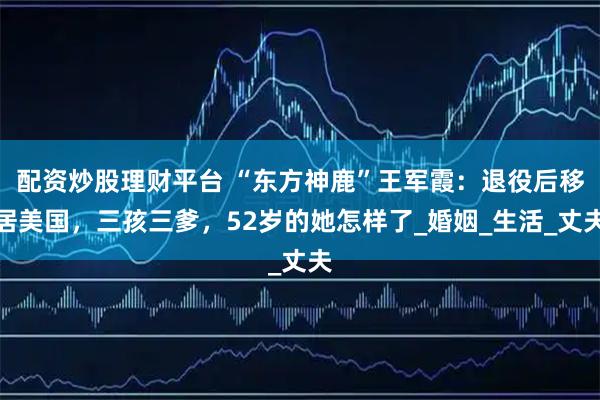 配资炒股理财平台 “东方神鹿”王军霞：退役后移居美国，三孩三爹，52岁的她怎样了_婚姻_生活_丈夫