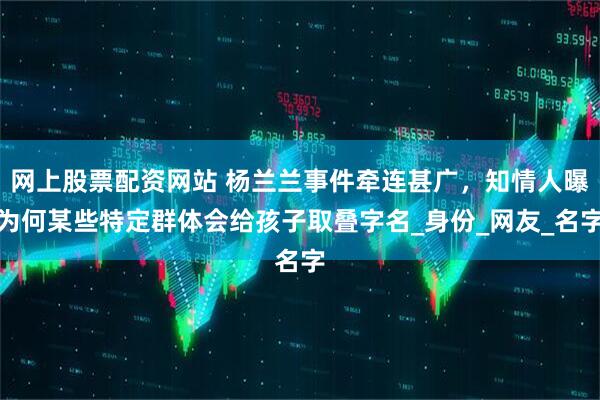网上股票配资网站 杨兰兰事件牵连甚广，知情人曝为何某些特定群体会给孩子取叠字名_身份_网友_名字