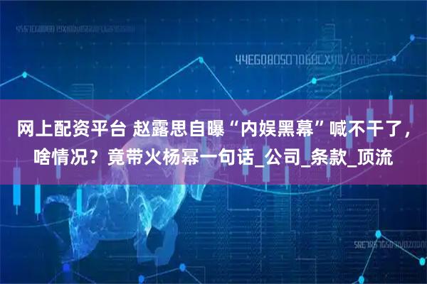 网上配资平台 赵露思自曝“内娱黑幕”喊不干了，啥情况？竟带火杨幂一句话_公司_条款_顶流