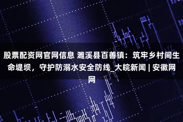 股票配资网官网信息 濉溪县百善镇：筑牢乡村间生命堤坝，守护防溺水安全防线_大皖新闻 | 安徽网