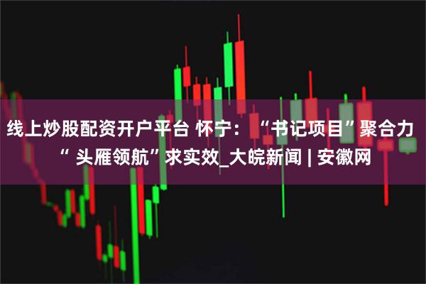 线上炒股配资开户平台 怀宁： “书记项目”聚合力 “ 头雁领航”求实效_大皖新闻 | 安徽网