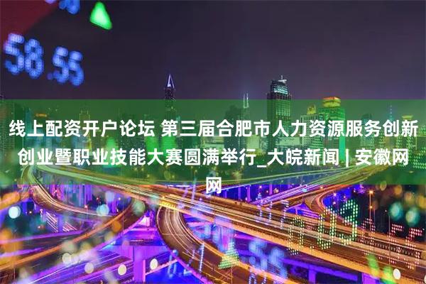线上配资开户论坛 第三届合肥市人力资源服务创新创业暨职业技能大赛圆满举行_大皖新闻 | 安徽网