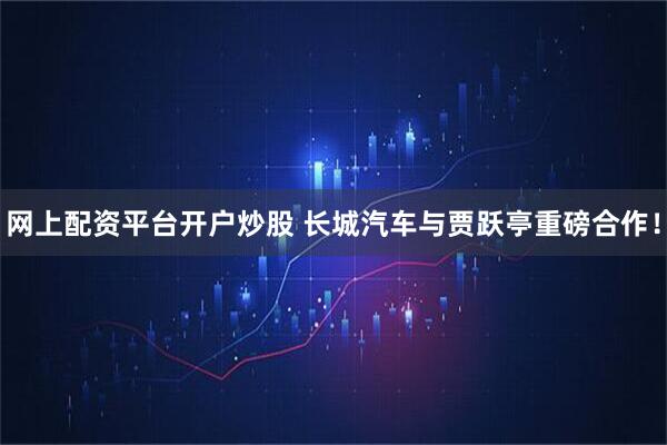网上配资平台开户炒股 长城汽车与贾跃亭重磅合作！