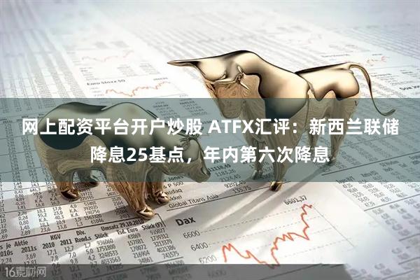 网上配资平台开户炒股 ATFX汇评：新西兰联储降息25基点，年内第六次降息