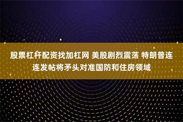股票杠杆配资找加杠网 美股剧烈震荡 特朗普连连发帖将矛头对准国防和住房领域