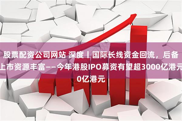 股票配资公司网站 深度丨国际长线资金回流，后备上市资源丰富——今年港股IPO募资有望超3000亿港元