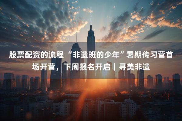 股票配资的流程 “非遗班的少年”暑期传习营首场开营，下周报名开启｜寻美非遗
