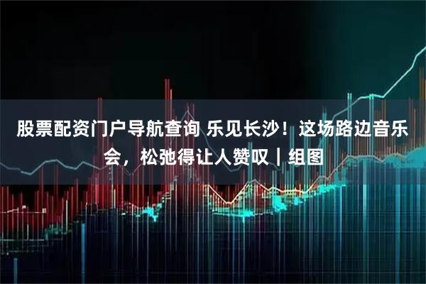 股票配资门户导航查询 乐见长沙！这场路边音乐会，松弛得让人赞叹｜组图