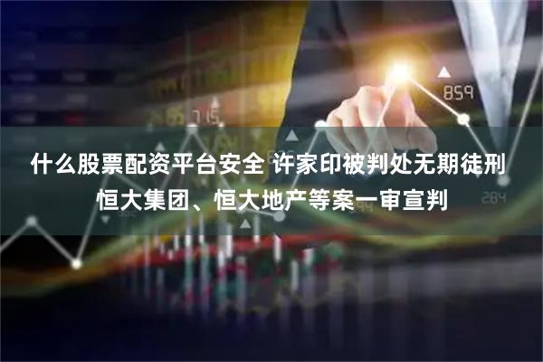 什么股票配资平台安全 许家印被判处无期徒刑 恒大集团、恒大地产等案一审宣判